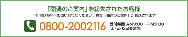 「開通のご案内」を紛失されたお客様 下記電話番号へお問い合わせください。再度「開通のご案内」が郵送されます　TEL：0800-2002116 受付時間 AM9:00～PM5:00 [土・日・祝日も営業]