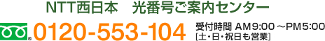 NTT西日本　光番号ご案内センター　フリーダイヤル：0120-553-104　受付時間 AM9:00～PM5：00 [土・日・祝日も営業]